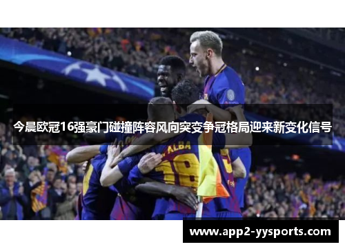 今晨欧冠16强豪门碰撞阵容风向突变争冠格局迎来新变化信号