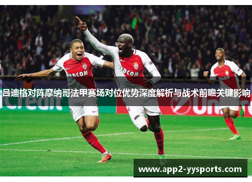 吕迪格对阵摩纳哥法甲赛场对位优势深度解析与战术前瞻关键影响